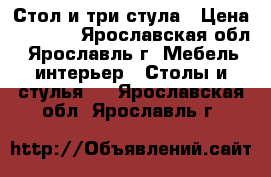 Стол и три стула › Цена ­ 6 000 - Ярославская обл., Ярославль г. Мебель, интерьер » Столы и стулья   . Ярославская обл.,Ярославль г.